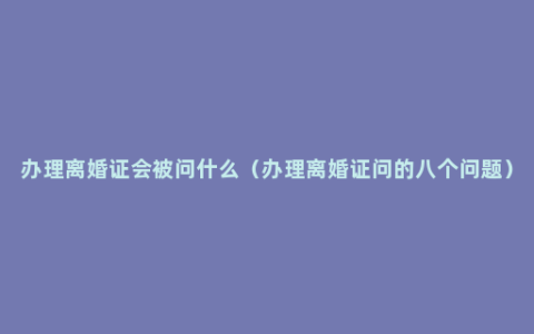 办理离婚证会被问什么（办理离婚证问的八个问题）