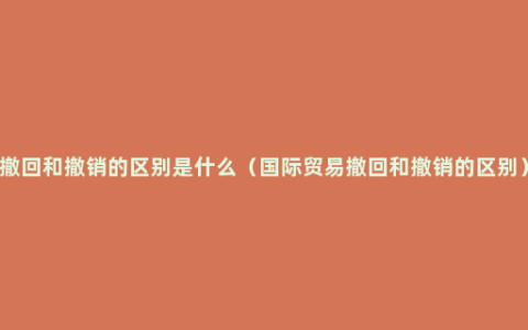 撤回和撤销的区别是什么（国际贸易撤回和撤销的区别）