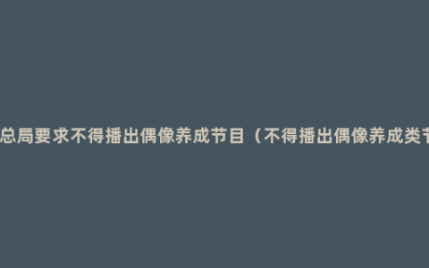 广电总局要求不得播出偶像养成节目（不得播出偶像养成类节目）