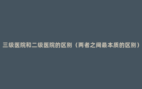 三级医院和二级医院的区别（两者之间最本质的区别）