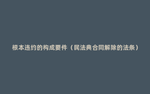 根本违约的构成要件（民法典合同解除的法条）