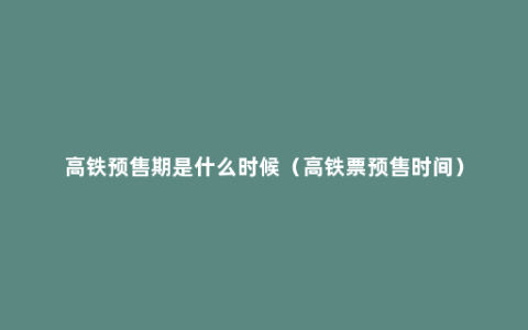 高铁预售期是什么时候（高铁票预售时间）