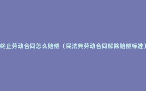 终止劳动合同怎么赔偿（民法典劳动合同解除赔偿标准）