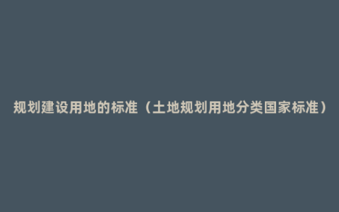 规划建设用地的标准（土地规划用地分类国家标准）