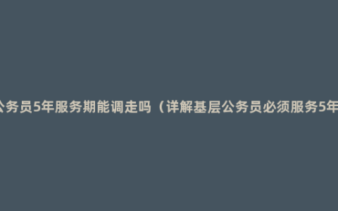 公务员5年服务期能调走吗（详解基层公务员必须服务5年）