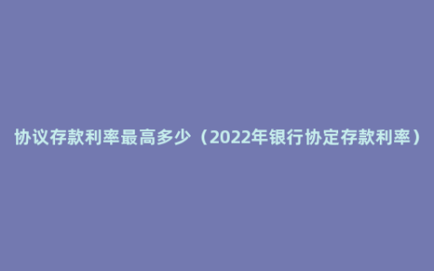 协议存款利率最高多少（2022年银行协定存款利率）