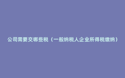 公司需要交哪些税（一般纳税人企业所得税缴纳）