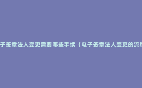 电子签章法人变更需要哪些手续（电子签章法人变更的流程）