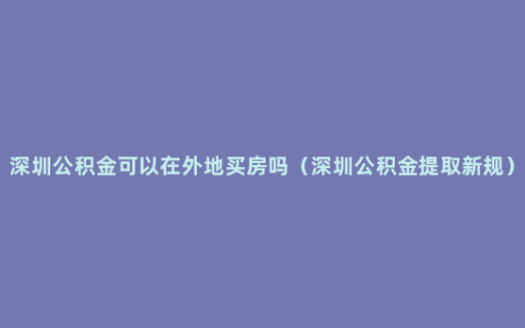 深圳公积金可以在外地买房吗（深圳公积金提取新规）
