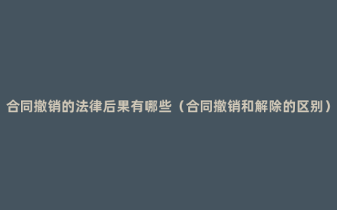 合同撤销的法律后果有哪些（合同撤销和解除的区别）