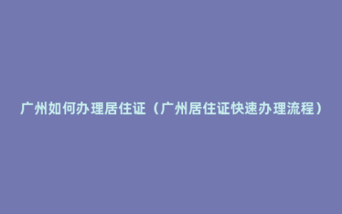 广州如何办理居住证（广州居住证快速办理流程）