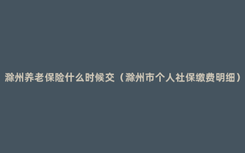 滁州养老保险什么时候交（滁州市个人社保缴费明细）
