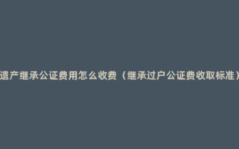 遗产继承公证费用怎么收费（继承过户公证费收取标准）