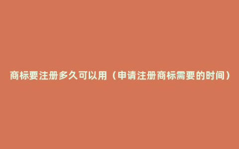 商标要注册多久可以用（申请注册商标需要的时间）
