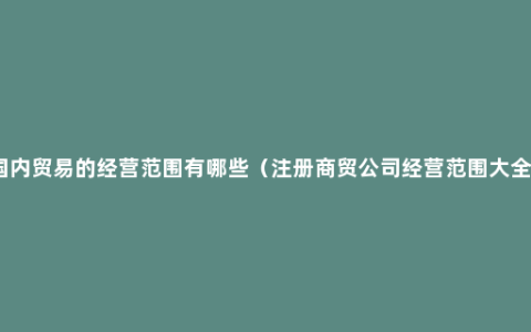 国内贸易的经营范围有哪些（注册商贸公司经营范围大全）