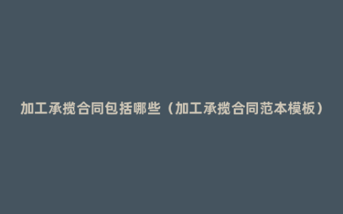 加工承揽合同包括哪些（加工承揽合同范本模板）