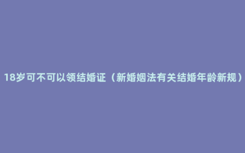 18岁可不可以领结婚证（新婚姻法有关结婚年龄新规）