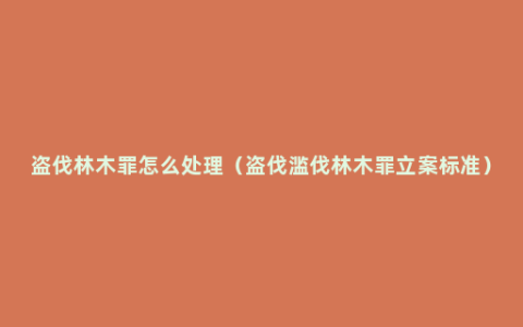 盗伐林木罪怎么处理（盗伐滥伐林木罪立案标准）