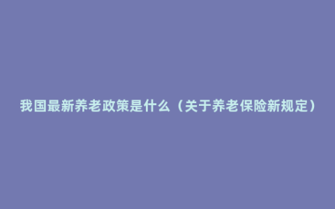 我国最新养老政策是什么（关于养老保险新规定）