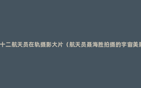 神十二航天员在轨摄影大片（航天员聂海胜拍摄的宇宙美景）