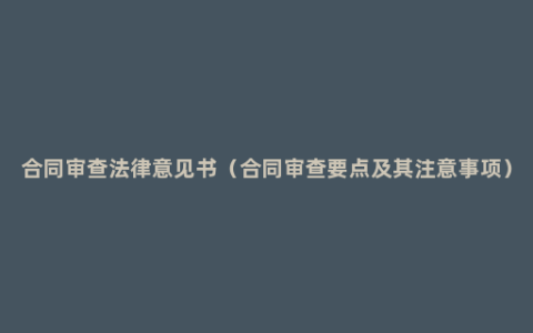 合同审查法律意见书（合同审查要点及其注意事项）