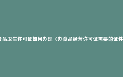食品卫生许可证如何办理（办食品经营许可证需要的证件）