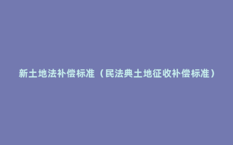 新土地法补偿标准（民法典土地征收补偿标准）