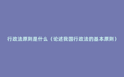 行政法原则是什么（论述我国行政法的基本原则）