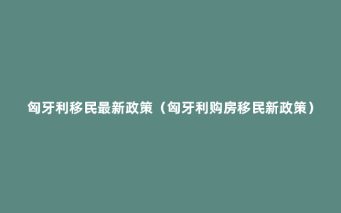 匈牙利移民最新政策（匈牙利购房移民新政策）