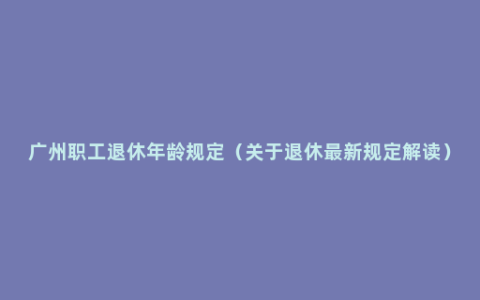 广州职工退休年龄规定（关于退休最新规定解读）