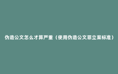 伪造公文怎么才算严重（使用伪造公文罪立案标准）