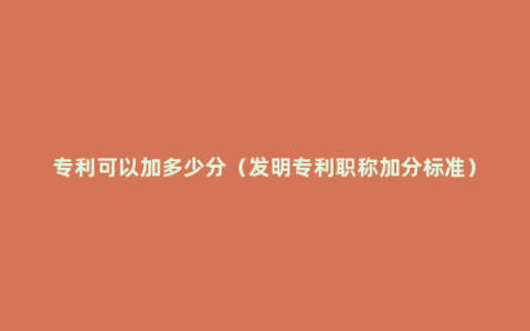 专利可以加多少分（发明专利职称加分标准）