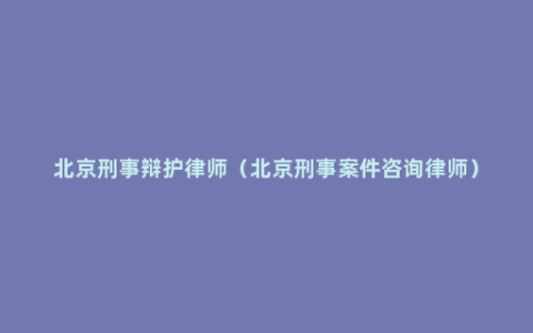 北京刑事辩护律师（北京刑事案件咨询律师）