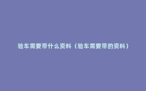 验车需要带什么资料（验车需要带的资料）