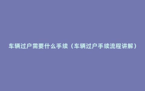 车辆过户需要什么手续（车辆过户手续流程讲解）