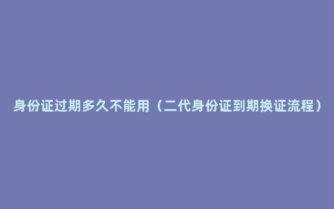 身份证过期多久不能用（二代身份证到期换证流程）