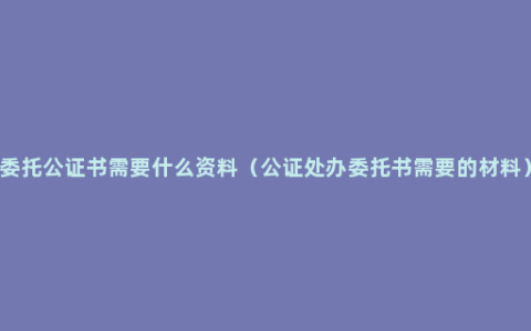 委托公证书需要什么资料（公证处办委托书需要的材料）