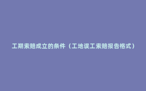 工期索赔成立的条件（工地误工索赔报告格式）
