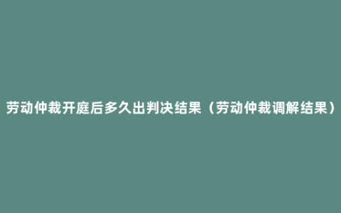 劳动仲裁开庭后多久出判决结果（劳动仲裁调解结果）