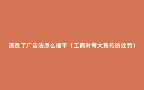 违反了广告法怎么摆平（工商对夸大宣传的处罚）