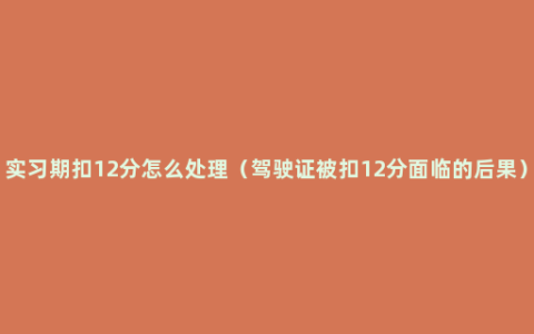 实习期扣12分怎么处理（驾驶证被扣12分面临的后果）