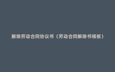 解除劳动合同协议书（劳动合同解除书模板）