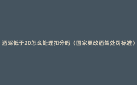 酒驾低于20怎么处理扣分吗（国家更改酒驾处罚标准）