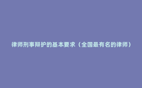律师刑事辩护的基本要求（全国最有名的律师）