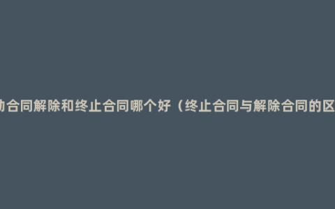 劳动合同解除和终止合同哪个好（终止合同与解除合同的区别）