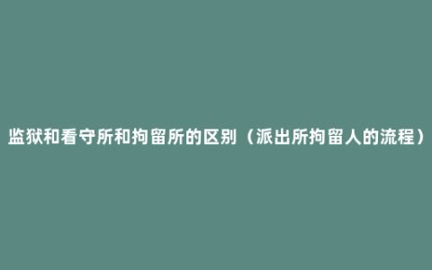 监狱和看守所和拘留所的区别（派出所拘留人的流程）