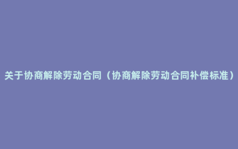 关于协商解除劳动合同（协商解除劳动合同补偿标准）