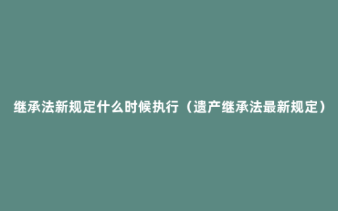 继承法新规定什么时候执行（遗产继承法最新规定）