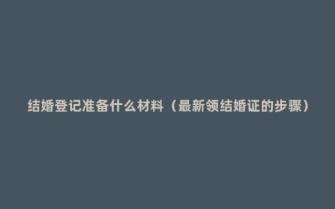 结婚登记准备什么材料（最新领结婚证的步骤）