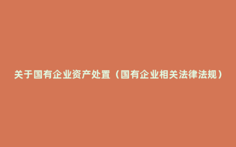 关于国有企业资产处置（国有企业相关法律法规）